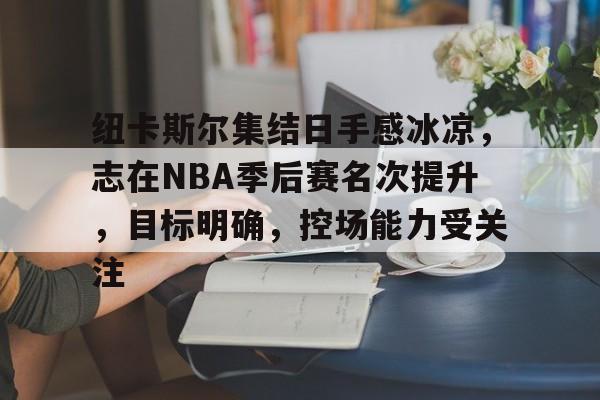 亚博娱乐 -关于纽卡斯尔集结日手感冰凉，志在NBA季后赛名次提升，目标明确，控场能力受关注的信息