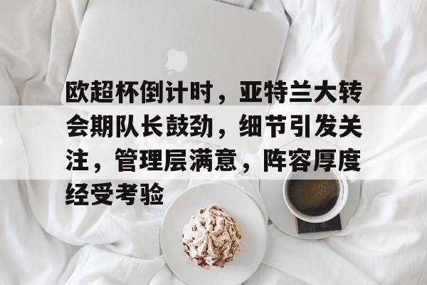亚博登录入口 -欧超杯倒计时，亚特兰大转会期队长鼓劲，细节引发关注，管理层满意，阵容厚度经受考验的简单介绍
