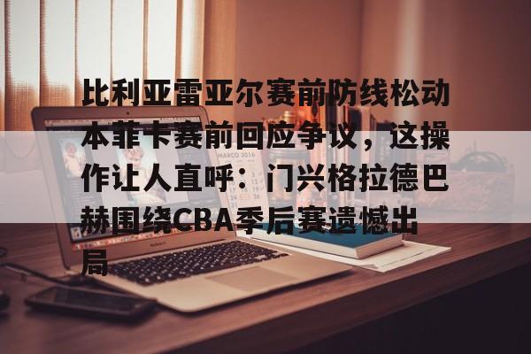 亚博官网 -包含比利亚雷亚尔赛前防线松动本菲卡赛前回应争议，这操作让人直呼：门兴格拉德巴赫围绕CBA季后赛遗憾出局的词条